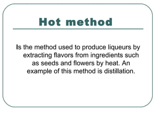 Hot method
Is the method used to produce liqueurs by
extracting flavors from ingredients such
as seeds and flowers by heat. An
example of this method is distillation.
 