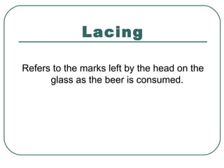 Lacing
Refers to the marks left by the head on the
glass as the beer is consumed.
 