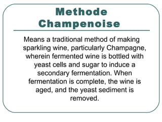 Methode
Champenoise
Means a traditional method of making
sparkling wine, particularly Champagne,
wherein fermented wine is bottled with
yeast cells and sugar to induce a
secondary fermentation. When
fermentation is complete, the wine is
aged, and the yeast sediment is
removed.
 