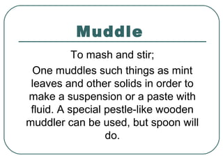 Muddle
To mash and stir;
One muddles such things as mint
leaves and other solids in order to
make a suspension or a paste with
fluid. A special pestle-like wooden
muddler can be used, but spoon will
do.
 