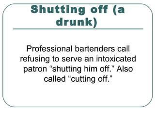 Shutting off (a
drunk)
Professional bartenders call
refusing to serve an intoxicated
patron “shutting him off.” Also
called “cutting off.”
 