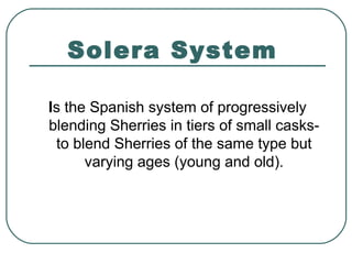 Solera System
Is the Spanish system of progressively
blending Sherries in tiers of small casks-
to blend Sherries of the same type but
varying ages (young and old).
 