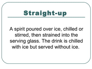 Straight-up
A spirit poured over ice, chilled or
stirred, then strained into the
serving glass. The drink is chilled
with ice but served without ice.
 