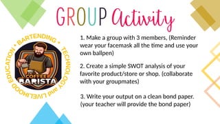 1. Make a group with 3 members, (Reminder
wear your facemask all the time and use your
own ballpen)
2. Create a simple SWOT analysis of your
favorite product/store or shop. (collaborate
with your groupmates)
3. Write your output on a clean bond paper.
(your teacher will provide the bond paper)
 