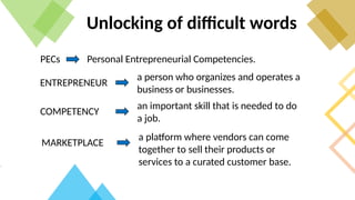 Unlocking of difficult words
PECs Personal Entrepreneurial Competencies.
ENTREPRENEUR
a person who organizes and operates a
business or businesses.
COMPETENCY
an important skill that is needed to do
a job.
MARKETPLACE
a platform where vendors can come
together to sell their products or
services to a curated customer base.
 