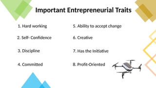 Important Entrepreneurial Traits
1. Hard working
2. Self- Confidence
3. Discipline
4. Committed
5. Ability to accept change
6. Creative
7. Has the Initiative
8. Profit-Oriented
 