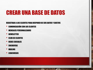 CREAR UNA BASE DE DATOS
REGISTRAR A LOS CLIENTES PARA DISPONER DE SUS DATOS Y GUSTOS
• COMUNICACIÓN CON LOS CLIENTES
• MENSAJES PERSONALIZADOS
• NEWSLETTER
• CLUB DE CLIENTES
• REDES SOCIALES
• ENCUENTAS
• MAILING
• CONCURSOS
 