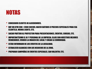 NOTAS
• CONSEGUIR CLIENTES DE ALREDEDORES.
• HAY UN GYM CON +2000 SOCIOS, HACER BATIDOS O PRECIOS ESPECIALES PARA ESA
CLIENTELA. MENUS LIGHTS, ETC.
• SACAR PARTIDO AL PROYECTOR PARA PRESENTACIONES, EVENTOS, CURSOS, ETC.
• IMPORTANTÍSIMO EL DJ Y PERSONAL DE LA EMPRESA, ELLOS SON NUESTROS MEJORES
VENDEDORES, VENDEN LA IMAGEN DEL LOCAL Y CREAN LA COMUNIDAD.
• ESTAR INFORMADO DE LOS EVENTOS DE LA LOCALIDAD,
• ESTABLECER ALIANZAS CON LOS NEGOCIOS DE LA ZONA.
• PREPARAR CAMPAÑAS EN EVENTOS ESPECIALES, SAN VALENTIN, ETC.
 