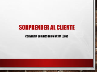 SORPRENDER AL CLIENTE
CONVERTIR UN ADIÓS EN UN HASTA LUEGO
 