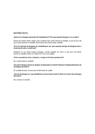 ENTREVISTA:
-Quina es la llengua dominant de l'establiment? Per què aquesta llengua i no un altra?
Potser els clients parlen català, però nosaltres hem sentit només el castellà, ja que el amo del
bar només parlava en castellà, això forçava als demés parlar castellà.
-Si hi ha barreja de llengües en l'establiment, per què aquesta barreja de llengües tant a
nivell escrit com a nivell oral?
Oralment no em sentit masses barreges, només castellà. En canvi, si que hem vist textos
escrits en castellà i altres en català, fins i tot un en anglès.
-Hi ha consciència d'ús o d'opció, o ningú no hi havia pensat mai?
No, només parla en castellà.
-En quina llengua inicial es dirigeix el dependent al client? Sempre? Independentment de
la llengua del client?
En castellà sempre, encara que el client parli en català.
-Canvia de llengua un cop establerta la comunicació amb el client en funció de la llengua
del client?
No, sempre en castellà.
 