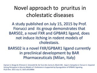 Novel approach to pruritus in
cholestatic diseases
A study published on July 15, 2015 by Prof.
Fiorucci and its group demonstrates that
BAR502, a novel FXR and GPBAR1 ligand, does
not induce itching in rodent models of
cholestasis.
BAR502 is a novel FXR/GPBAR1 ligand currently
in preclinical development by BAR
Pharmaceuticals (Milan, Italy)
Cipriani S, Renga B, D'Amore C, Simonetti M, De Tursi AA, Carino A, Monti MC, Sepe V, Zampella A, Fiorucci S. Impaired
Itching Perception in Murine Models of Cholestasis Is Supported by Dysregulation of GPBAR1 Signaling.
PLoS One. 2015 July 15; 10(7):e0129866
 