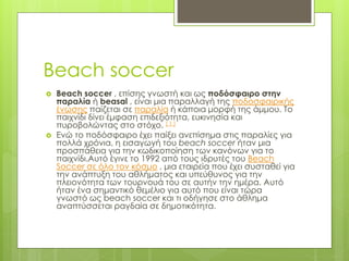 Beach soccer
 Beach soccer , επίσης γνωστή και ως ποδόσφαιρο στην
παραλία ή beasal , είναι μια παραλλαγή της ποδοσφαιρικής
ένωσης παίζεται σε παραλία ή κάποια μορφή της άμμου. Το
παιχνίδι δίνει έμφαση επιδεξιότητα, ευκινησία και
πυροβολώντας στο στόχο. [ 1 ]
 Ενώ το ποδόσφαιρο έχει παίξει ανεπίσημα στις παραλίες για
πολλά χρόνια, η εισαγωγή του beach soccer ήταν μια
προσπάθεια για την κωδικοποίηση των κανόνων για το
παιχνίδι.Αυτό έγινε το 1992 από τους ιδρυτές του Beach
Soccer σε όλο τον κόσμο , μια εταιρεία που έχει συσταθεί για
την ανάπτυξη του αθλήματος και υπεύθυνος για την
πλειονότητα των τουρνουά του σε αυτήν την ημέρα. Αυτό
ήταν ένα σημαντικό θεμέλιο για αυτό που είναι τώρα
γνωστό ως beach soccer και τι οδήγησε στο άθλημα
αναπτύσσεται ραγδαία σε δημοτικότητα.
 