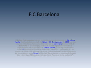 F.C Barcelona El  Fútbol Club Barcelona , es una entidad deportiva de la ciudad de  Barcelona ,  España . Fue fundado como club  de  fútbol  el  29 de noviembre  de  1899  por doce jóvenes futbolistas aficionados, liderados por el  suizo   Hans   Gamper . El  F. C. Barcelona  es conocido popularmente como  Barça  (abreviación de la pronunciación de «Barcelona» en  catalán central ) y sus seguidores como «culés» [3]  (pronunciación del catalán  culers ); también, y en referencia a sus colores, se utiliza el término «azulgranas», que procede del catalán  blaugranes , tal como aparece en su  himno , el  Cant del Barça , donde en su segunda línea se dice « Som la gent blaugrana » (en castellano &quot;Somos la gente azulgrana&quot;). 