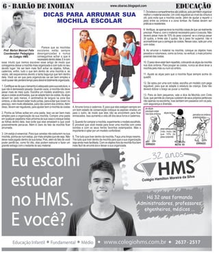 6 - BARÃO DE INOHAN EDUCAÇÃOwww.obarao.blogspot.com
O
RETORNOÀSAULAS
OSDESAFIOSDEUMNOVOANO
H
B
Prof. Marlon Mencari Felix
Coordenador Pedagógico
do Colégio HMS
A
P
7.Osbolsosecompartimentossãopráticos,poispermitemorganizar
melhor o material escolar. Um cinto regulável ao nível da cintura é
útil, pois evita que a mochila oscile, além de ajudar a repartir o
peso entre os ombros e a zona lombar. As fivelas devem ser
práticaseresistentes.
8.Verifique,seapenaslevanamochilacoisasdequevairealmente
precisar. Pese-a, com o material necessário para ir à escola. Não
deverá pesar mais de 10% do peso corporal: se a criança pesar
30 quilos, o limite são 3 quilos. Se o peso for superior, não é
aconselhável que a carregue às costas. Nesse caso, opte por uma
com rodas.
9. Ao arrumar o material na mochila, coloque os objetos mais
pesados e volumosos, como os livros, na vertical, o mais próximo
possíveldascostas.
10.Opesodeveestarbemrepartido,colocandoasalçasdamochila
nos dois ombros. Para poupar as costas, nunca se deve levar a
mochila pela mão ou num só ombro.
11. Ajuste as alças para que a mochila fique sempre acima do
quadril.
12. Se optou por uma com rodas, escolha um modelo com pega
regulável, para que se adapte à estatura da criança. Esta não
deverá dobrar o braço ao puxar a mochila.
13. Para os bem pequenos, vale a dica da Mochila com Cinto
Guia,quepermiteàscriançascuidaremdeseusprópriospertences
não apenas na escolinha, mas também em passeios com os pais,
com segurança e diversão.
Parece que as mochilas
escolares estão sempre
desorganizadas e nunca
conseguimos achar o que é
necessáriodentrodelas.Eécom
esse intuito que iremos escrever esse artigo de modo que
consigamos deixar a mochila mais organizada e com tudo no seu
devido lugar. Vai ser bem mais fácil achar os objetos, folhas,
cadernos, enfim, tudo o que tem dentro de uma mochila e, às
vezes, até esquecemos devido a tanta bagunça que tem dentro
dela. Você vai ver que para organizá-las vai ser bem simples e
vocêquasenãoperderátempoparadeixá-latotalmenteorganizada.
1. Certifique-sedequeotamanhoéadequadoparasuaestrutura, e
que não é demasiado pesada. Quando vazia, a mochila não deve
pesar mais de meio quilo. Escolha um modelo anatômico, com
alçasecostasacolchoadas,queseadaptebemàscostas.Asalças
devem ter, pelo menos, 4 centímetros de largura na zona dos
ombros, e não devem estar muito juntas, para evitar que rocem no
pescoço,nemmuitoafastadas,paranãocaíremdosombros.Além
disso, devem ser reguláveis, para ajustar bem a mochila às costas
2. Ponha as folhas soltas em uma pasta. Isso vai ser bem mais
simples para a organização da sua mochila. Compre uma pasta
em qualquer papelaria mais próxima da sua casa e coloque todas
as folhas dentro dela. Isso evite que elas amassem e que você
possivelmente perca-as. Além é claro do fato da mochila ficar
arrumada.
3. Um estojo é essencial. Para que canetas não estourem na sua
mochila, ponha-as num estojo, por mais simples que ele seja. Não
deixe nada jogado dentro da sua bolsa. Pois, além do fato de você
poder perdê-las, como foi dito, elas podem estourar e fazer um
grande estrago com o restante do seu material.
4.Arrume livros e cadernos. E para que eles estejam sempre em
um bom estado de conservação coloque os aspirais virados um
para o outro, de modo que eles não se encontrem para ficar
enroscados. Isso aumenta a vida útil dos seus livros e cadernos.
5.Quandoforcompraramochila,experimenteomodeloescolhido.
É provável que você insista para levar uma mochila com cores
bonitas e com os seus heróis favoritos estampados. Mas o
importante é optar por um modelo confortável.
6. Tire tudo que tiver dentro da mochila. Faça uma limpa mesmo.
Tire tudo que tiver dentro da mochila para que a sua organização
sejaaindamaisfacilitada.Comosobjetosforadamochilaficabem
mais fácil de arrumá-los e deixar a sua organizada.
DICAS PARA ARRUMAR SUA
MOCHILA ESCOLAR
DICAS PARA ARRUMAR SUA
MOCHILA ESCOLAR
ERRADO ERRADONOTA 10!
pesoadequado
(não mais do
que 10% do
pesocorporal)
as alças
precisamestar
nosdoisombros alçaslargas
percebaosombros
anteriorizados
muitopesada
 