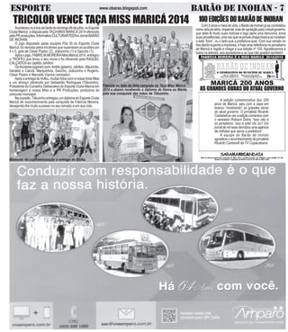 ESPORTE BARÃO DE INOHAN - 7www.obarao.blogspot.com
TRICOLOR VENCE TAÇA MISS MARICÁ 2014
Aconteceunoiníciodatardedodomingo06dejulho,noEsporte
Clube Maricá, a disputa pelaTAÇAMISS MARICÁ 2014 oferecido
pelaPRproduções,InformativoCULTURARTEENeJornalBARÃO
DE INOHAN.
O jogo disputado pelas equipes Pós 35 do Esporte Clube
Maricá, foi vencida pelos tricolores que superaram os azulões por
4 x 0, gols de César Pastor (2), Joãozinho (1) e Gaúcho (1).
Apósojogo,FABRÍCIAMOREIRAMissMaricá2014,entregou
o TROFÉU que levou o seu nome e foi oferecido pela RAQUEL
CALÇADOS ao capitão Jahilton.
Ostricoloresjogaramcom:André(goleiro),Jahilton,Mauricílio,
Geraldo e Cabral. Marquinhos, Gaúcho, Joãozinho e Rogério.
César Pastor e Marcello Vianna (vereador).
Após a entrega do troféu, muitas fotos com a nossa linda Miss
e um almoço oferecido por Sebastião Rodrigues (Tiãozinho),
Presidente do Conselho Deliberativo do Esporte Clube Maricá em
homenagem à nossa Miss e a PR Produções, produtora do
concursomunicipal.
Na ocasião, Tiãozinho entregou um diploma do Esporte Clube
Maricá de reconhecimento pela conquista de Fabrícia Moreira,
desejando-lhe muito sucesso no seu reinado e em sua vida.
Momento de confraternização e entrega do troféu
Fabricia ao lado do time campeão da Taça Miss Maricá
2014 e abaixo recebendo o diploma de Honra ao Mérito
pela sua conquista das mãos de Tiãozinho.
100EDIÇÕESDOBARÃODEINOHAN
Com5anosemeiodevida,oBarãodeInohanjáseconsolidou
comoveículosério,imparcial,masdeoposiçãoparaoatualgoverno,
que aliás lê muito suas notícias e logo após uma denúncia, toma
suasprovidências,umavezqueosjornaischapabrancasómostram
o lado “bom”, ou o lado que a prefeitura quer. Com sua versão on
linedandosuporteàimpressa,éhojeumareferêncianojornalismo
de Maricá e região e chega a sua edição nº 100. Agradecemos a
todos os leitores, aos apoiadores e ao que não gostam também!
A edição comemorativa dos 200
anos de Maricá, saiu com a capa em
branco “mostrando” as grandes obras
do atual governo. O jornalista Ricardo
Cantarelliaoveraediçãocomentoucom
o vereador Robson Dutra: “Isso não é
só jornalismo. Isso é arte! Viu só? Um
jornaldemilreaisderrubouumaagência
de milhões que serve à prefeitura”
A equipe do Barão de Inohan
agradeceoreconhecimentodojornalista
Ricardo Cantarelli da TV Copacabana.
 