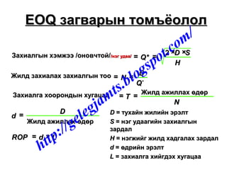 Захиалгын хэмжээ /оновчтой/Захиалгын хэмжээ /оновчтой//нэг удаа//нэг удаа/
Жилд захиалах захиалгын тооЖилд захиалах захиалгын тоо
Захиалга хоорондын хугацааЗахиалга хоорондын хугацаа Жилд ажиллах өдөрЖилд ажиллах өдөр
Жилд ажиллах өдөрЖилд ажиллах өдөр
== ==
×× ××
== ==
== ==
==
== ××
Q*Q*
DD SS
HH
NN
DD
QQ**
TT
NN
dd
DD
ROPROP dd LL
22
DD == тухайн жилийн эрэлттухайн жилийн эрэлт
SS == нэг удаагийн захиалгыннэг удаагийн захиалгын
зардалзардал
HH == нэгжийг жилд хадгалах зардалнэгжийг жилд хадгалах зардал
dd == өдрийн эрэлтөдрийн эрэлт
LL == захиалга хийгдэх хугацаазахиалга хийгдэх хугацаа
EOQEOQ загварын томъёололзагварын томъёолол
http://gelegjamts.blogspot.com/
 