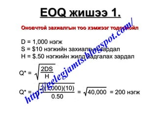 Оновчтой захиалгын тоо хэмжээг тодорхойлОновчтой захиалгын тоо хэмжээг тодорхойл
D = 1,000D = 1,000 нэгжнэгж
S = $10S = $10 нэгжийн захиалгын зардалнэгжийн захиалгын зардал
H = $.50H = $.50 нэгжийн жилд хадгалах зардалнэгжийн жилд хадгалах зардал
Q* =Q* =
2DS2DS
HH
Q* =Q* =
2(1,000)(10)2(1,000)(10)
0.500.50
= 40,000 = 200= 40,000 = 200 нэгжнэгж
EOQEOQ жишээ 1.жишээ 1.
http://gelegjamts.blogspot.com/
 
