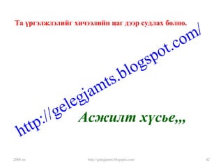 2008 он http://gelegjamts.blogspot.com/ 42
Та үргэлжлэлийг хичээлийн цаг дээр судлах болно.
Асжилт хүсье,,,
http://gelegjamts.blogspot.com/
 