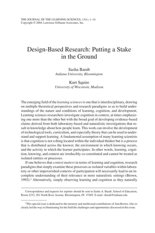 THE JOURNAL OF THE LEARNING SCIENCES, 13(1), 1–14
Copyright © 2004, Lawrence Erlbaum Associates, Inc.




     Design-Based Research: Putting a Stake
                in the Ground
                                           Sasha Barab
                               Indiana University, Bloomington

                                            Kurt Squire
                               University of Wisconsin, Madison



The emerging field of the learning sciences is one that is interdisciplinary, drawing
on multiple theoretical perspectives and research paradigms so as to build under-
standings of the nature and conditions of learning, cognition, and development.
Learning sciences researchers investigate cognition in context, at times emphasiz-
ing one more than the other but with the broad goal of developing evidence-based
claims derived from both laboratory-based and naturalistic investigations that re-
sult in knowledge about how people learn. This work can involve the development
of technological tools, curriculum, and especially theory that can be used to under-
stand and support learning. A fundamental assumption of many learning scientists
is that cognition is not a thing located within the individual thinker but is a process
that is distributed across the knower, the environment in which knowing occurs,
and the activity in which the learner participates. In other words, learning, cogni-
tion, knowing, and context are irreducibly co-constituted and cannot be treated as
isolated entities or processes.
    If one believes that context matters in terms of learning and cognition, research
paradigms that simply examine these processes as isolated variables within labora-
tory or other impoverished contexts of participation will necessarily lead to an in-
complete understanding of their relevance in more naturalistic settings (Brown,
1992).1 Alternatively, simply observing learning and cognition as they naturally


   Correspondence and requests for reprints should be sent to Sasha A. Barab, School of Education,
Room 2232, 201 North Rose Avenue, Bloomington, IN 47405. E-mail: sbarab@indiana.edu

    1This special issue is dedicated to the memory and intellectual contributions of Ann Brown, who so

clearly led the way in illuminating for the field the challenges and opportunities discussed in this issue.
 
