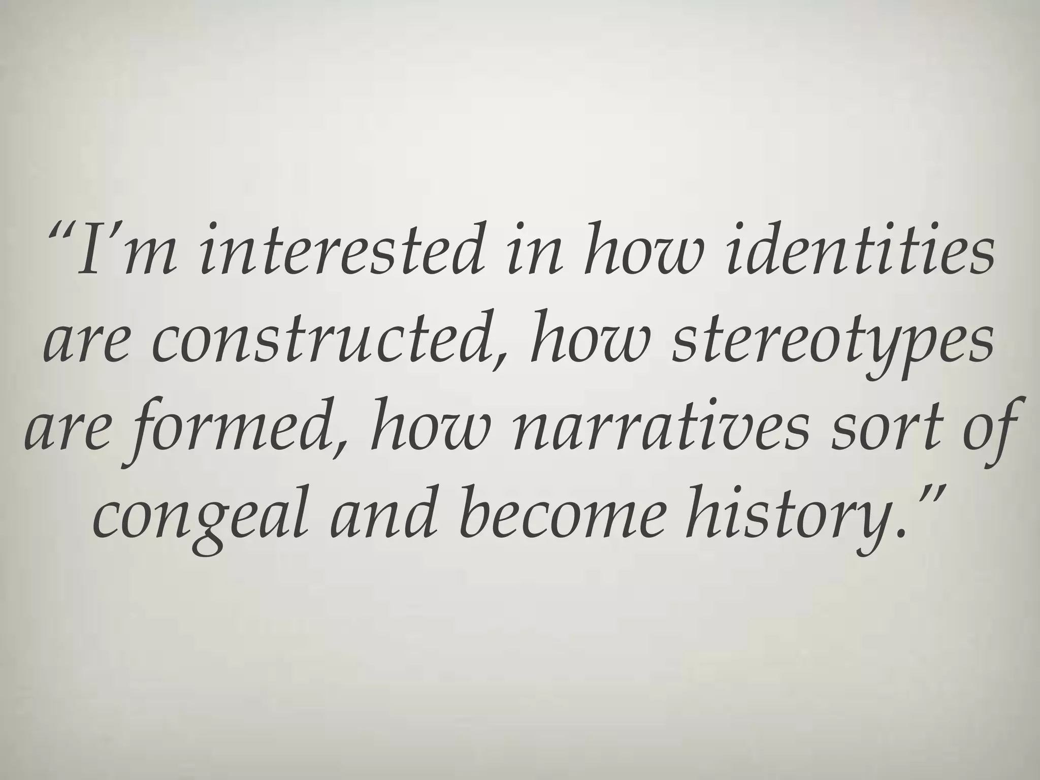 “ I’m interested in how identities are constructed, how stereotypes are formed, how narratives sort of congeal and become history.” 