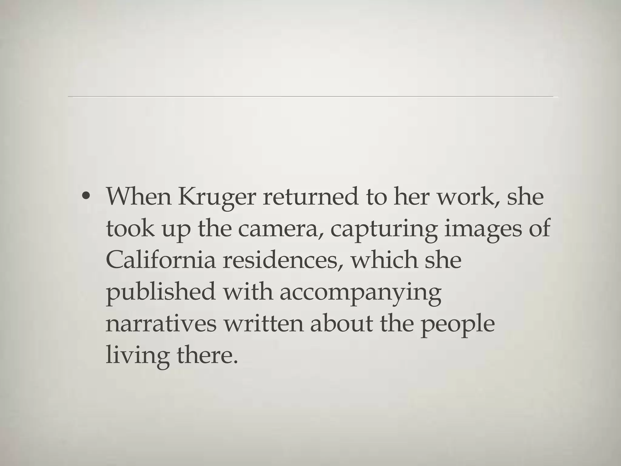 When Kruger returned to her work, she took up the camera, capturing images of California residences, which she published with accompanying narratives written about the people living there. 