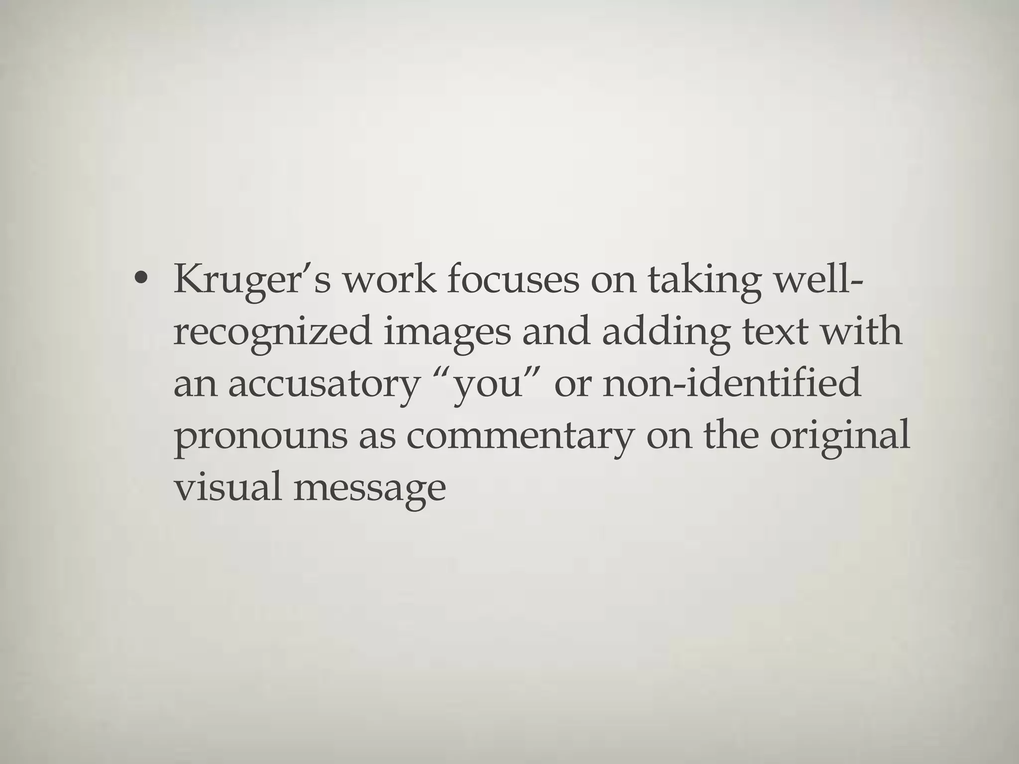 Kruger’s work focuses on taking well-recognized images and adding text with an accusatory “you” or non-identified pronouns as commentary on the original visual message 