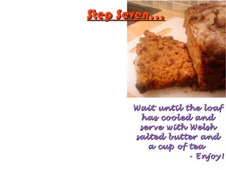 Step Seven...Step Seven...
Wait until the loafWait until the loaf
has cooled andhas cooled and
serve with Welshserve with Welsh
salted butter andsalted butter and
a cup of teaa cup of tea
- Enjoy!- Enjoy!
 