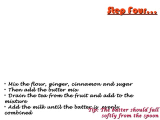 Step Four...Step Four...

Mix the flour, ginger, cinnamon and sugarMix the flour, ginger, cinnamon and sugar

Then add the butter mixThen add the butter mix

Drain the tea from the fruit and add to theDrain the tea from the fruit and add to the
mixturemixture

Add the milk until the batter is evenlyAdd the milk until the batter is evenly
combinedcombined
Tip: The batter should fallTip: The batter should fall
softly from the spoonsoftly from the spoon
 