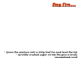 Step Five...Step Five...

Spoon the mixture into a 900g loaf tin and level the topSpoon the mixture into a 900g loaf tin and level the top

Sprinkle crushed sugar on top the give a lovelySprinkle crushed sugar on top the give a lovely
caramelised crust
 