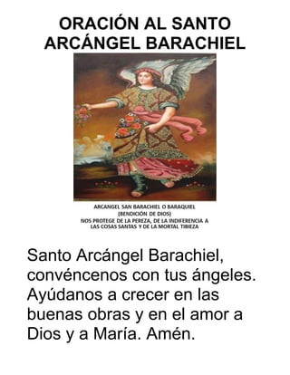 ORACIÓN AL SANTO
ARCÁNGEL BARACHIEL
Santo Arcángel Barachiel,
convéncenos con tus ángeles.
Ayúdanos a crecer en las
buenas obras y en el amor a
Dios y a María. Amén.
 