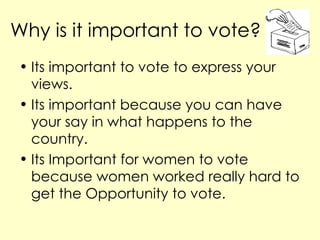 Why is it important to vote? Its important to vote to express your views. Its important because you can have your say in what happens to the country. Its Important for women to vote because women worked really hard to get the Opportunity to vote.