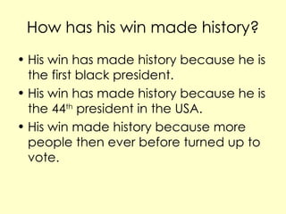 How has his win made history? His win has made history because he is the first black president. His win has made history because he is the 44 th president in the USA. His win made history because more people then ever before turned up to vote.