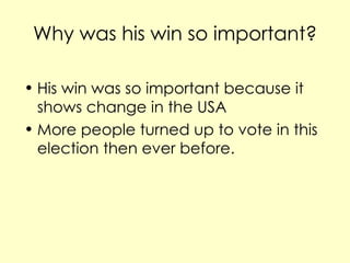 Why was his win so important? His win was so important because it shows change in the USA More people turned up to vote in this election then ever before.