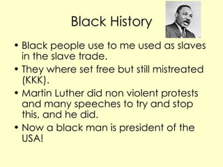 Black History Black people use to me used as slaves in the slave trade. They where set free but still mistreated (KKK). Martin Luther did non violent protests and many speeches to try and stop this, and he did. Now a black man is president of the USA!