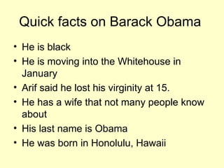 Quick facts on Barack Obama He is black He is moving into the Whitehouse in January Arif said he lost his virginity at 15. He has a wife that not many people know about His last name is Obama He was born in Honolulu, Hawaii