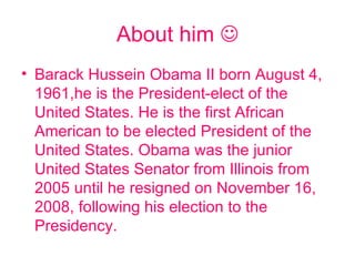 About him   Barack Hussein Obama II born August 4, 1961,he is the President-elect of the United States. He is the first African American to be elected President of the United States. Obama was the junior United States Senator from Illinois from 2005 until he resigned on November 16, 2008, following his election to the Presidency. 