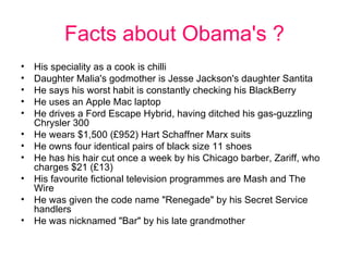 Facts about Obama's ? His speciality as a cook is chilli  Daughter Malia's godmother is Jesse Jackson's daughter Santita  He says his worst habit is constantly checking his BlackBerry  He uses an Apple Mac laptop  He drives a Ford Escape Hybrid, having ditched his gas-guzzling Chrysler 300  He wears $1,500 (£952) Hart Schaffner Marx suits  He owns four identical pairs of black size 11 shoes  He has his hair cut once a week by his Chicago barber, Zariff, who charges $21 (£13)  His favourite fictional television programmes are Mash and The Wire  He was given the code name "Renegade" by his Secret Service handlers  He was nicknamed "Bar" by his late grandmother 