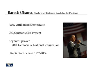 Barack Obama,        Steelworker Endorsed Candidate for President




Party Affiliation: Democratic

U.S. Senator: 2005-Present

Keynote Speaker:
  2004 Democratic National Convention

Illinois State Senate: 1997-2004
 