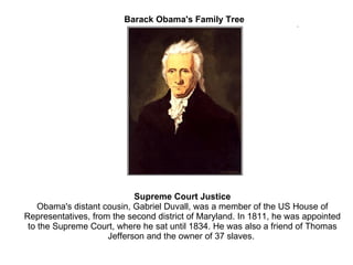 Barack Obama's Family Tree Supreme Court Justice Obama's distant cousin, Gabriel Duvall, was a member of the US House of Representatives, from the second district of Maryland. In 1811, he was appointed to the Supreme Court, where he sat until 1834. He was also a friend of Thomas Jefferson and the owner of 37 slaves.  
