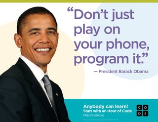 — President Barack Obama
“
”
Don’t just
play on
your phone,
program it.
Anybody can learn!
Start with an Hour of Code
http://code.org
© Code.org. Code.org®
, the CODE logo and Hour of Code™ are trademarks of Code.org
 