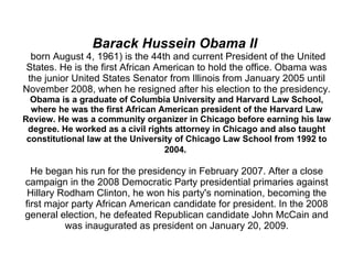 Barack Hussein Obama II   born August 4, 1961) is the 44th and current President of the United States. He is the first African American to hold the office. Obama was the junior United States Senator from Illinois from January 2005 until November 2008, when he resigned after his election to the presidency.  Obama is a graduate of Columbia University and Harvard Law School, where he was the first African American president of the Harvard Law Review. He was a community organizer in Chicago before earning his law degree. He worked as a civil rights attorney in Chicago and also taught constitutional law at the University of Chicago Law School from 1992 to 2004.   He began his run for the presidency in February 2007. After a close campaign in the 2008 Democratic Party presidential primaries against Hillary Rodham Clinton, he won his party's nomination, becoming the first major party African American candidate for president. In the 2008 general election, he defeated Republican candidate John McCain and was inaugurated as president on January 20, 2009. 
