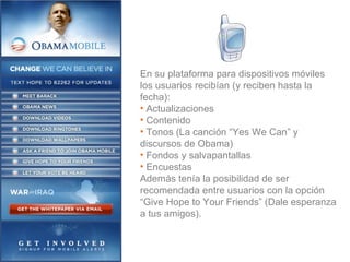 En su plataforma para dispositivos móviles los usuarios recibían (y reciben hasta la fecha): Actualizaciones Contenido Tonos (La canción “Yes We Can” y discursos de Obama) Fondos y salvapantallas Encuestas Además tenía la posibilidad de ser recomendada entre usuarios con la opción “Give Hope to Your Friends” (Dale esperanza a tus amigos). 