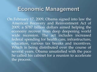 Economic ManagementOn February 17, 2009, Obama signed into law the American Recovery and Reinvestment Act of 2009, a $787 billion dollars aimed helping the economy recover from deep deepening world wide recession. The act includes increased federal spending for health care, infrastructure, education, various tax breaks and incentives. Which is being distributed over the course of several years. Obama unsatisfied with the pace he called his cabinet for a reunion to accelerate the process.  