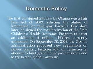Domestic PolicyThe first bill signed into law by Obama was a Fair Pay Act of 2009, relaxing the statue of limitations for equal-pay lawsuits. Five days later, he signed the reauthorization of the State Children’s Health Insurance Program to cover an additional 4 million children currently uninsured. On September 30, 2009, the Obama administration proposed new regulations on power plants , factories and oil refineries in attempt to limit green house gas emissions and to try to stop global warming.