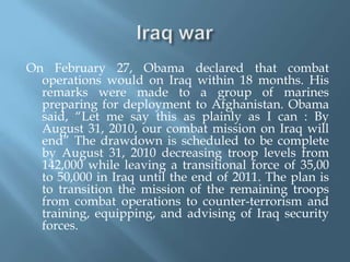 Iraq warOn February 27, Obama declared that combat operations would on Iraq within 18 months. His remarks were made to a group of marines preparing for deployment to Afghanistan. Obama said, “Let me say this as plainly as I can : By August 31, 2010, our combat mission on Iraq will end” The drawdown is scheduled to be complete by August 31, 2010 decreasing troop levels from 142,000 while leaving a transitional force of 35,00 to 50,000 in Iraq until the end of 2011. The plan is to transition the mission of the remaining troops from combat operations to counter-terrorism and training, equipping, and advising of Iraq security forces.  