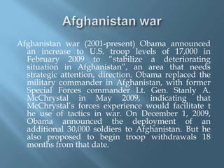Afghanistan warAfghanistan war (2001-present) Obama announced an increase to U.S. troop levels of 17,000 in February 2009 to “stabilize a deteriorating situation in Afghanistan”, an area that needs strategic attention, direction. Obama replaced the military commander in Afghanistan, with former Special Forces commander Lt. Gen. Stanly A. McChrystal in May 2009, indicating that McChrystal’s forces experience would facilitate t   he use of tactics in war. On December 1, 2009, Obama announced the deployment of an additional 30,000 soldiers to Afghanistan. But he also proposed to begin troop withdrawals 18 months from that date.