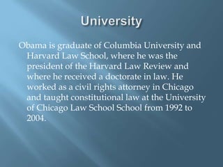 University Obama is graduate of Columbia University and Harvard Law School, where he was the president of the Harvard Law Review and where he received a doctorate in law. He worked as a civil rights attorney in Chicago and taught constitutional law at the University of Chicago Law School School from 1992 to 2004. 