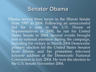 Senator Obama Obama served three terms in the Illinois Senate from 1997 to 2004. Following an unsuccessful bid for a seat in the U.S. House of Representatives in 2000, he ran for United States Senate in 2004. Several events brought him to national attention during the campaign, including his victory in March 2004 Democratic primary election for the United States Senator from Illinois and his primetime televised keynote address at the Democratic National Convention in July 2004. He won the election to the U.S. Senate November 2004.
