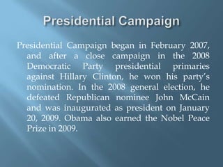 Presidential CampaignPresidential Campaign began in February 2007, and after a close campaign in the 2008 Democratic Party presidential primaries against Hillary Clinton, he won his party’s nomination. In the 2008 general election, he defeated Republican nominee John McCain and was inaugurated as president on January 20, 2009. Obama also earned the Nobel Peace Prize in 2009.