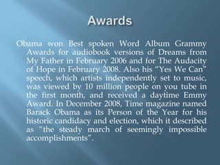 AwardsObama won Best spoken Word Album Grammy Awards for audiobook versions of Dreams from My Father in February 2006 and for The Audacity of Hope in February 2008. Also his “Yes We Can” speech, which artists independently set to music, was viewed by 10 million people on you tube in the first month, and received a daytime Emmy Award. In December 2008, Time magazine named Barack Obama as its Person of the Year for his historic candidacy and election, which it described as “the steady march of seemingly impossible accomplishments”.     